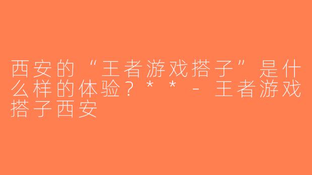 西安的“王者游戏搭子”是什么样的体验？**-王者游戏搭子西安