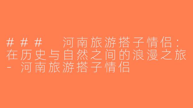 ### 河南旅游搭子情侣：在历史与自然之间的浪漫之旅-河南旅游搭子情侣