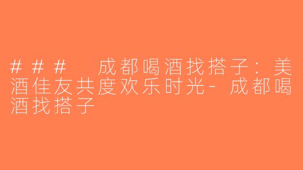 ### 成都喝酒找搭子：美酒佳友共度欢乐时光-成都喝酒找搭子