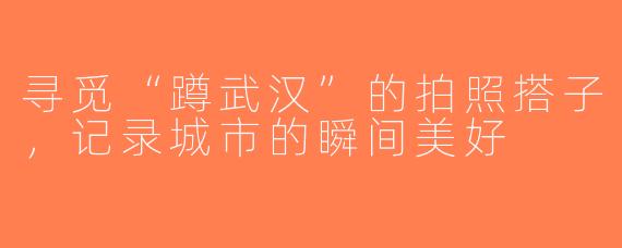 寻觅“蹲武汉”的拍照搭子，记录城市的瞬间美好