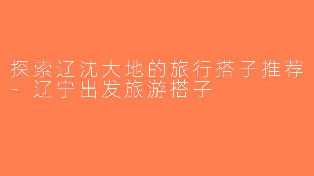 探索辽沈大地的旅行搭子推荐-辽宁出发旅游搭子