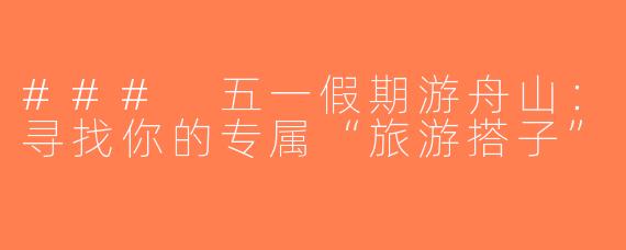### 五一假期游舟山：寻找你的专属“旅游搭子”