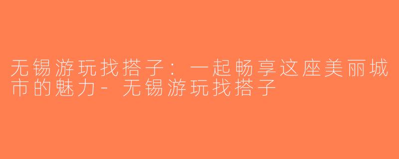 无锡游玩找搭子：一起畅享这座美丽城市的魅力-无锡游玩找搭子