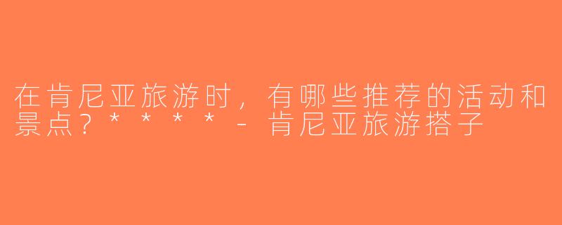 在肯尼亚旅游时，有哪些推荐的活动和景点？****-肯尼亚旅游搭子