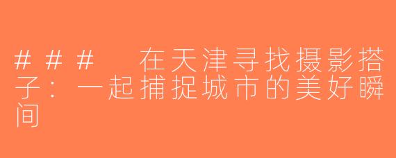 ### 在天津寻找摄影搭子：一起捕捉城市的美好瞬间