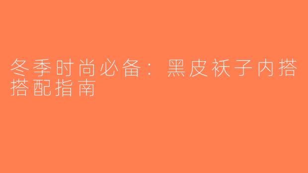 冬季时尚必备：黑皮袄子内搭搭配指南