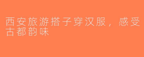 西安旅游搭子穿汉服，感受古都韵味