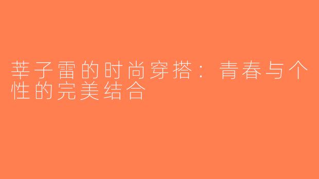 莘子雷的时尚穿搭：青春与个性的完美结合