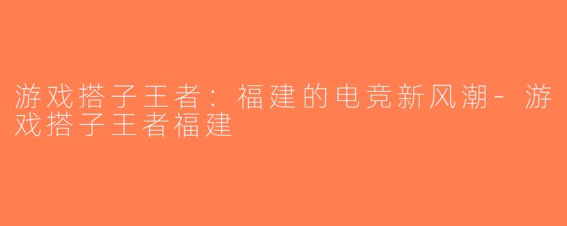 游戏搭子王者：福建的电竞新风潮-游戏搭子王者福建