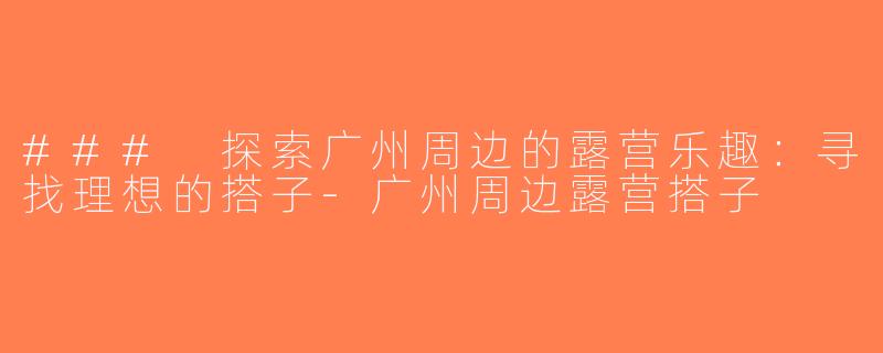 ### 探索广州周边的露营乐趣：寻找理想的搭子-广州周边露营搭子