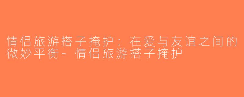 情侣旅游搭子掩护：在爱与友谊之间的微妙平衡-情侣旅游搭子掩护