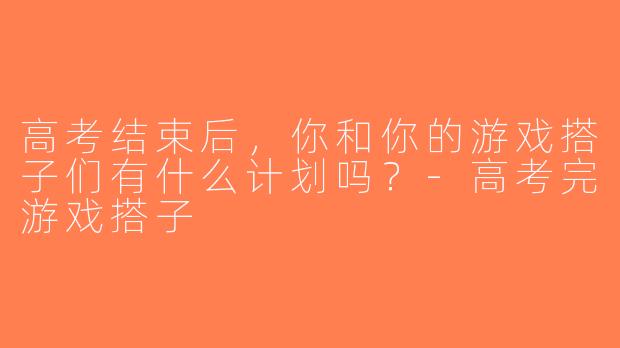 高考结束后，你和你的游戏搭子们有什么计划吗？-高考完游戏搭子