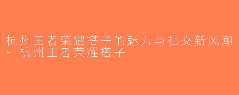 杭州王者荣耀搭子的魅力与社交新风潮-杭州王者荣耀搭子