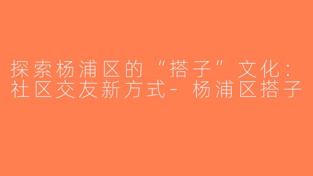 探索杨浦区的“搭子”文化：社区交友新方式-杨浦区搭子
