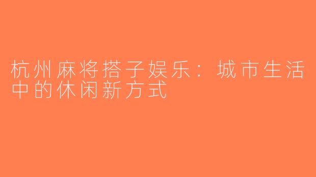 杭州麻将搭子娱乐：城市生活中的休闲新方式