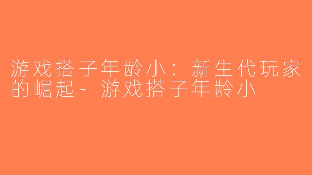 游戏搭子年龄小：新生代玩家的崛起-游戏搭子年龄小