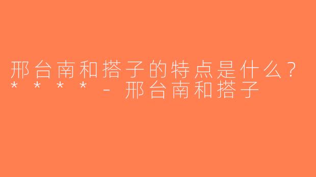 邢台南和搭子的特点是什么？****-邢台南和搭子