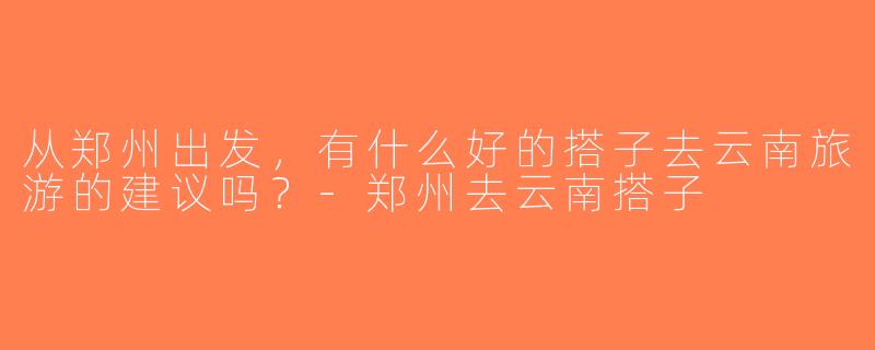 从郑州出发，有什么好的搭子去云南旅游的建议吗？-郑州去云南搭子