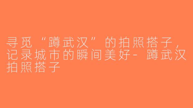寻觅“蹲武汉”的拍照搭子，记录城市的瞬间美好-蹲武汉拍照搭子