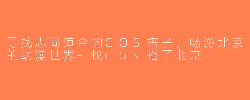 寻找志同道合的COS搭子，畅游北京的动漫世界-找cos搭子北京