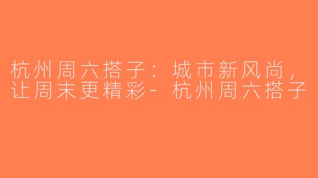 杭州周六搭子：城市新风尚，让周末更精彩-杭州周六搭子