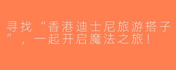 寻找“香港迪士尼旅游搭子”，一起开启魔法之旅！