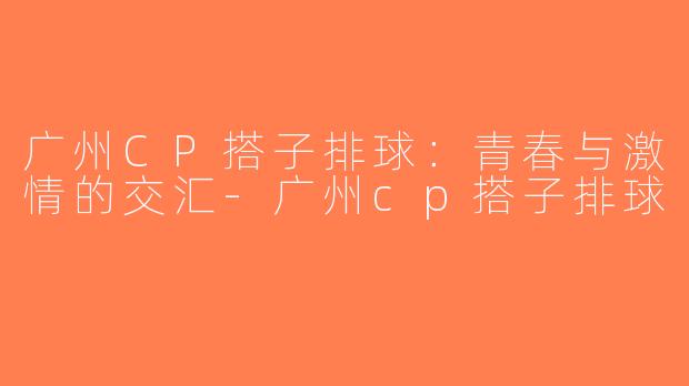 广州CP搭子排球：青春与激情的交汇-广州cp搭子排球