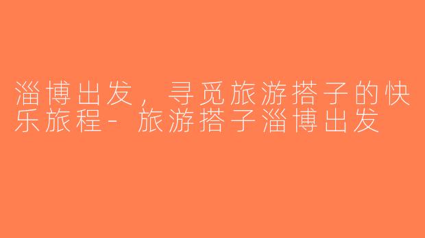 淄博出发，寻觅旅游搭子的快乐旅程-旅游搭子淄博出发