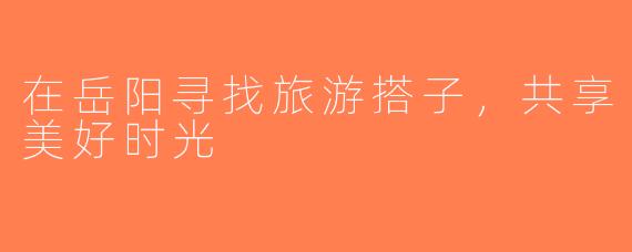 在岳阳寻找旅游搭子，共享美好时光