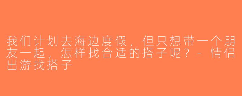 我们计划去海边度假，但只想带一个朋友一起，怎样找合适的搭子呢？-情侣出游找搭子
