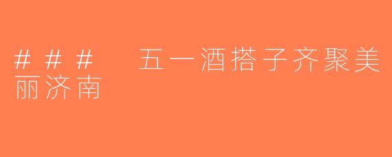 ### 五一酒搭子齐聚美丽济南