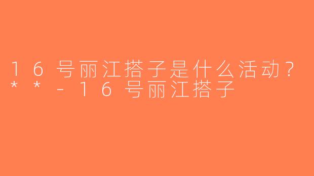 16号丽江搭子是什么活动？**-16号丽江搭子