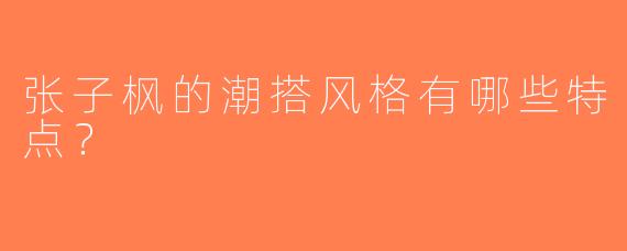 张子枫的潮搭风格有哪些特点？