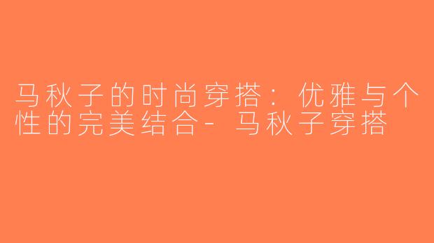 马秋子的时尚穿搭：优雅与个性的完美结合-马秋子穿搭