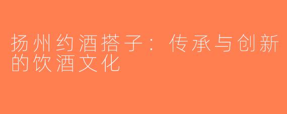扬州约酒搭子：传承与创新的饮酒文化