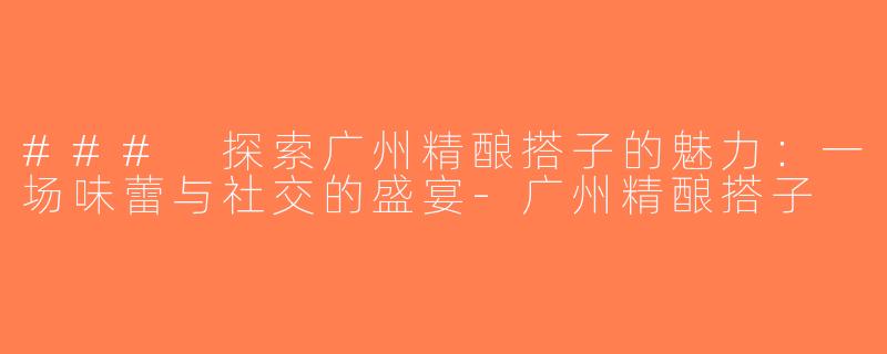 ### 探索广州精酿搭子的魅力：一场味蕾与社交的盛宴-广州精酿搭子
