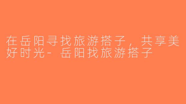 在岳阳寻找旅游搭子，共享美好时光-岳阳找旅游搭子