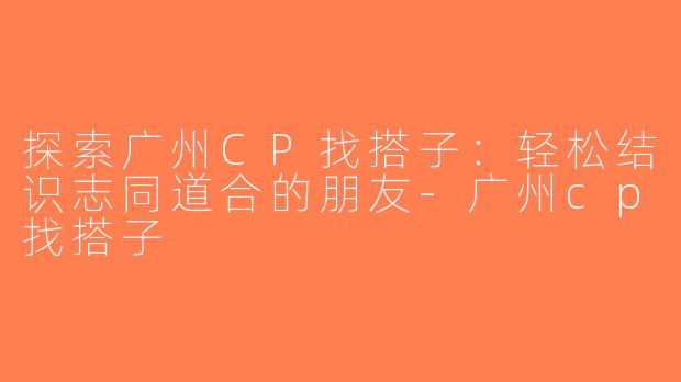 探索广州CP找搭子：轻松结识志同道合的朋友-广州cp找搭子