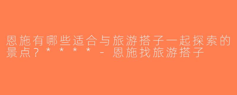 恩施有哪些适合与旅游搭子一起探索的景点？****-恩施找旅游搭子