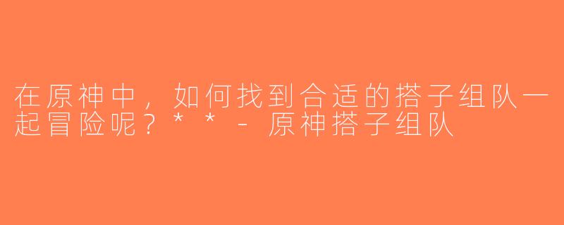 在原神中，如何找到合适的搭子组队一起冒险呢？**-原神搭子组队