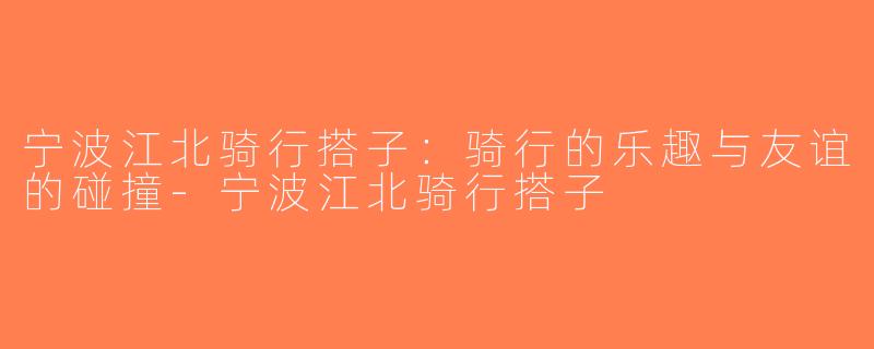 宁波江北骑行搭子：骑行的乐趣与友谊的碰撞-宁波江北骑行搭子