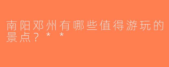 南阳邓州有哪些值得游玩的景点？**