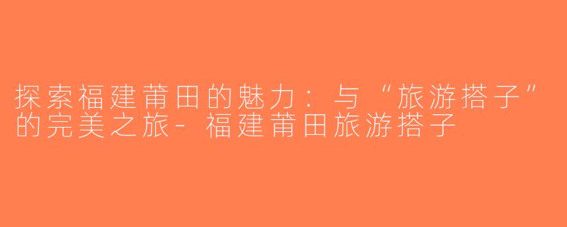 探索福建莆田的魅力：与“旅游搭子”的完美之旅-福建莆田旅游搭子