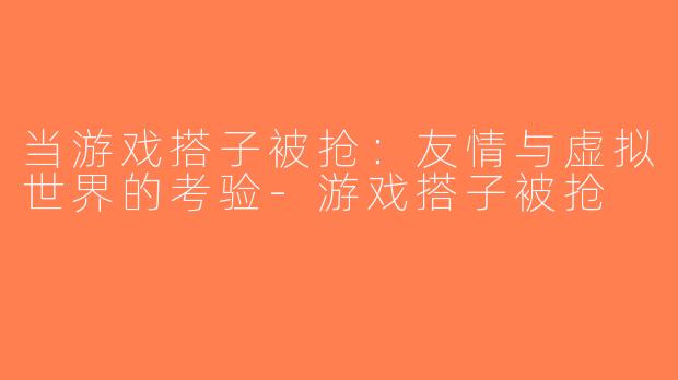 当游戏搭子被抢：友情与虚拟世界的考验-游戏搭子被抢