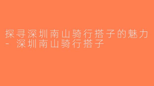 探寻深圳南山骑行搭子的魅力-深圳南山骑行搭子