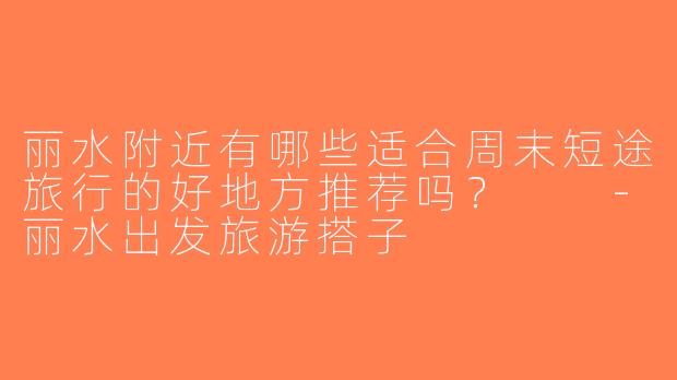 丽水附近有哪些适合周末短途旅行的好地方推荐吗？  -丽水出发旅游搭子