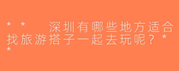 ** 深圳有哪些地方适合找旅游搭子一起去玩呢？**