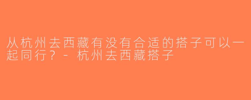 从杭州去西藏有没有合适的搭子可以一起同行？-杭州去西藏搭子