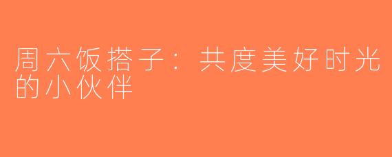 周六饭搭子：共度美好时光的小伙伴