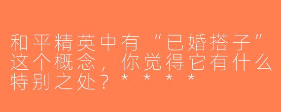 和平精英中有“已婚搭子”这个概念，你觉得它有什么特别之处？****